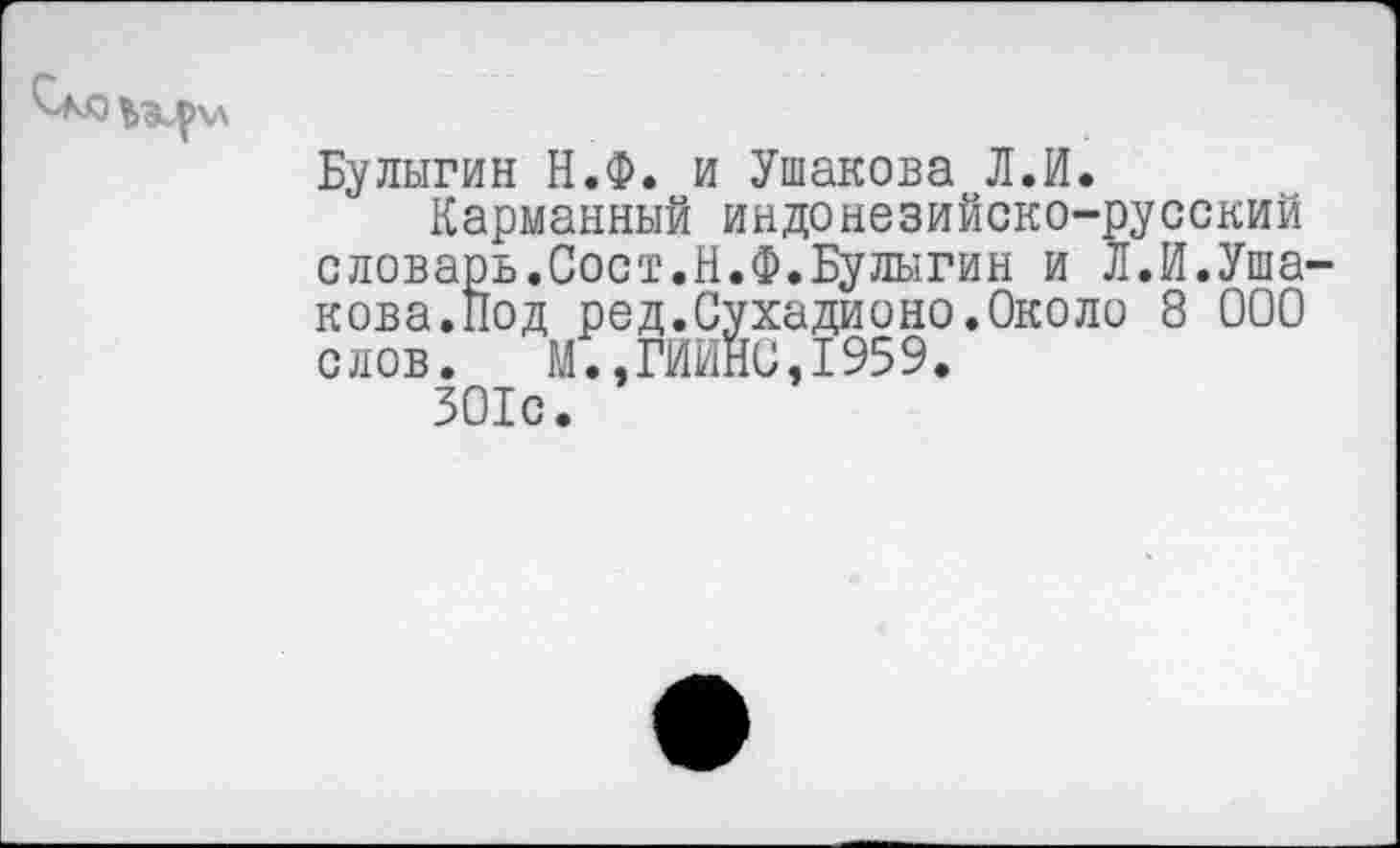 ﻿Булыгин Н.Ф. и Ушакова Л.И.
Карманный индонезийско-русский словарь.Сост.Н.Ф.Булыгин и Л.И.Уша кова.Под ред.Сухадионо.Около 8 000 слов. М.,ГИЙНО,1959.
301с.